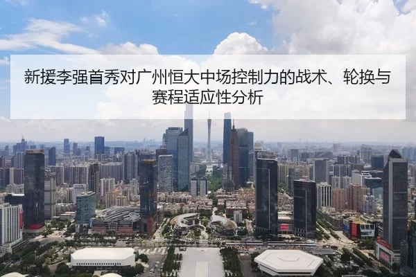 新援李强首秀对广州恒大中场控制力的战术、轮换与赛程适应性分析