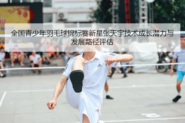 全国青少年羽毛球锦标赛新星张天宇技术成长潜力与发展路径评估